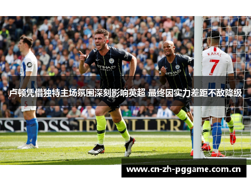 卢顿凭借独特主场氛围深刻影响英超 最终因实力差距不敌降级